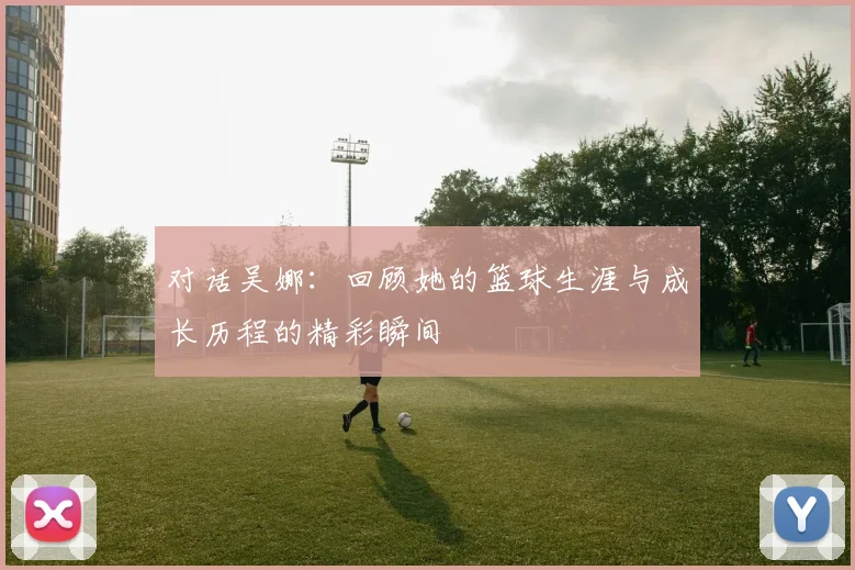 对话吴娜：回顾她的篮球生涯与成长历程的精彩瞬间