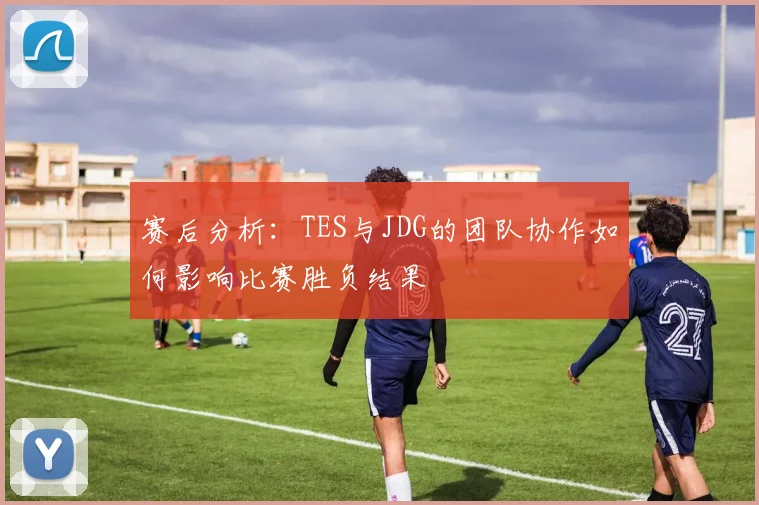 赛后分析：TES与JDG的团队协作如何影响比赛胜负结果