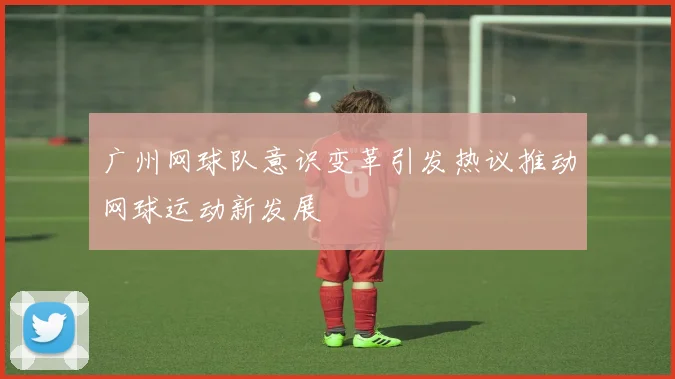 广州网球队意识变革引发热议推动网球运动新发展