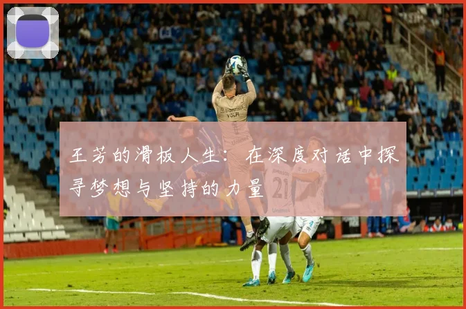 王芳的滑板人生：在深度对话中探寻梦想与坚持的力量