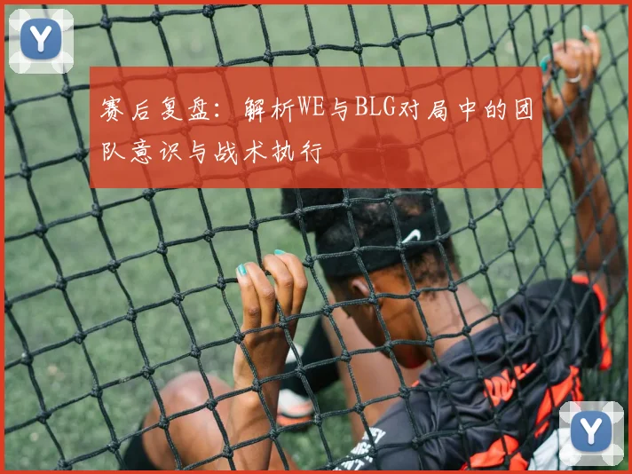 赛后复盘：解析WE与BLG对局中的团队意识与战术执行