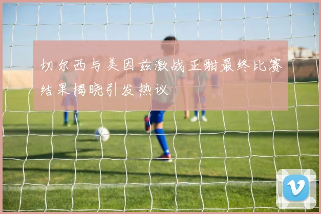 切尔西与美因兹激战正酣最终比赛结果揭晓引发热议