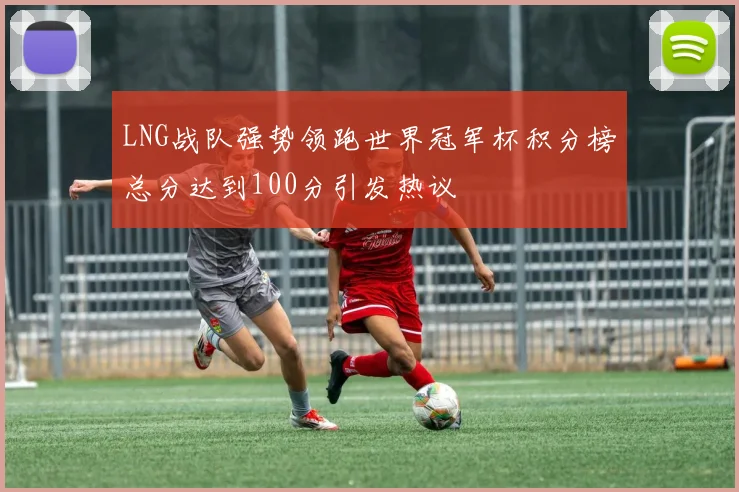 LNG战队强势领跑世界冠军杯积分榜总分达到100分引发热议