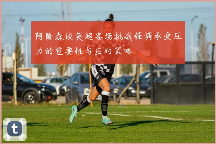 阿隆森谈英超客场挑战强调承受压力的重要性与应对策略