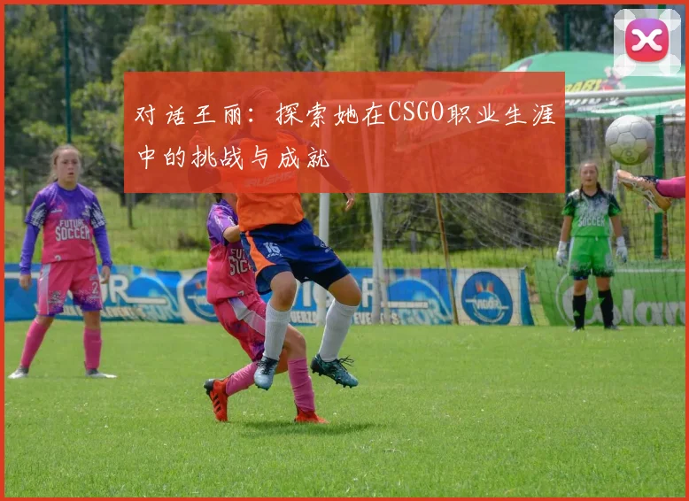 对话王丽：探索她在CSGO职业生涯中的挑战与成就